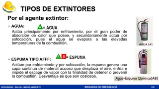 SEGURIDAD - SALUD - MEDIO AMBIENTE BRIGADAS DE EMERGENCIA
TIPOS DE EXTINTORES
• AGUA:
Actúa principalmente por enfriamiento, por el gran poder de
absorción de calor que posee, y secundariamente actúa por
sofocación, pues el agua se evapora a las elevadas
temperaturas de la combustión.
• ESPUMA TIPO AFFF:
Actúan por enfriamiento y por sofocación, la espuma genera una
capa continua de material acuoso que desplaza el aire, enfría e
impide el escape de vapor con la finalidad de detener o prevenir
la combustión. Desventaja es que son costosos.
139
Por el agente extintor:
 
