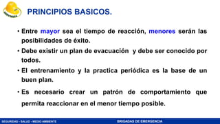 SEGURIDAD - SALUD - MEDIO AMBIENTE BRIGADAS DE EMERGENCIA
PRINCIPIOS BASICOS.
• Entre mayor sea el tiempo de reacción, menores serán las
posibilidades de éxito.
• Debe existir un plan de evacuación y debe ser conocido por
todos.
• El entrenamiento y la practica periódica es la base de un
buen plan.
• Es necesario crear un patrón de comportamiento que
permita reaccionar en el menor tiempo posible.
 