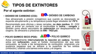 SEGURIDAD - SALUD - MEDIO AMBIENTE BRIGADAS DE EMERGENCIA
TIPOS DE EXTINTORES
• DIOXIDO DE CARBONO (CO2):
Gas almacenado a presión (criogénico) que cuando es descargado se
expande abruptamente y su temperatura puede llegar alrededor de -76°C.
Recomendado para oficinas y áreas cerradas, no deja residuo. El CO2
(gas) al entrar en contacto con el combustible lo enfría - congela y
también como efecto secundario de sofocación por desplazamiento de
oxigeno. Se almacena a presiones de 896 - 1422 psi.
• POLVO QUIMICO SECO (PQS):
Actúa principalmente interrumpiendo la reacción en cadena. También
actúa por sofocación, pues el fosfato monoamónico del que esta
compuesto, se funde a las temperaturas de combustión, originando una
sustancia pegajosa que se adhiere a la superficie de los solidos
(inhibición), creando una barrera entre estos y el oxigeno.
140
Por el agente extintor:
 