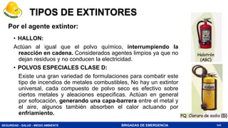 SEGURIDAD - SALUD - MEDIO AMBIENTE BRIGADAS DE EMERGENCIA
TIPOS DE EXTINTORES
• HALLON:
Actúan al igual que el polvo químico, interrumpiendo la
reacción en cadena. Considerados agentes limpios ya que no
dejan residuos y no conducen la electricidad.
• POLVOS ESPECIALES CLASE D:
Existe una gran variedad de formulaciones para combatir este
tipo de incendios de metales combustibles, No hay un extintor
universal, cada compuesto de polvo seco es efectivo sobre
ciertos metales y aleaciones especificas. Actúan en general
por sofocación, generando una capa-barrera entre el metal y
el aire, algunos también absorben el calor actuando por
enfriamiento.
141
Por el agente extintor:
 