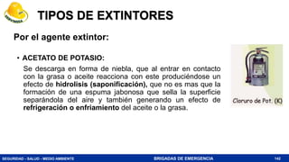SEGURIDAD - SALUD - MEDIO AMBIENTE BRIGADAS DE EMERGENCIA
TIPOS DE EXTINTORES
• ACETATO DE POTASIO:
Se descarga en forma de niebla, que al entrar en contacto
con la grasa o aceite reacciona con este produciéndose un
efecto de hidrolisis (saponificación), que no es mas que la
formación de una espuma jabonosa que sella la superficie
separándola del aire y también generando un efecto de
refrigeración o enfriamiento del aceite o la grasa.
142
Por el agente extintor:
 