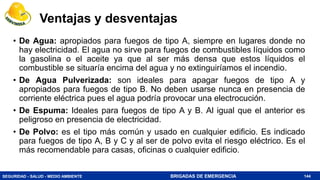 SEGURIDAD - SALUD - MEDIO AMBIENTE BRIGADAS DE EMERGENCIA
Ventajas y desventajas
• De Agua: apropiados para fuegos de tipo A, siempre en lugares donde no
hay electricidad. El agua no sirve para fuegos de combustibles líquidos como
la gasolina o el aceite ya que al ser más densa que estos líquidos el
combustible se situaría encima del agua y no extinguiríamos el incendio.
• De Agua Pulverizada: son ideales para apagar fuegos de tipo A y
apropiados para fuegos de tipo B. No deben usarse nunca en presencia de
corriente eléctrica pues el agua podría provocar una electrocución.
• De Espuma: Ideales para fuegos de tipo A y B. Al igual que el anterior es
peligroso en presencia de electricidad.
• De Polvo: es el tipo más común y usado en cualquier edificio. Es indicado
para fuegos de tipo A, B y C y al ser de polvo evita el riesgo eléctrico. Es el
más recomendable para casas, oficinas o cualquier edificio.
144
 