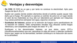 SEGURIDAD - SALUD - MEDIO AMBIENTE BRIGADAS DE EMERGENCIA
Ventajas y desventajas
• De CO2: El CO2 es un gas y por tanto no conduce la electricidad. Apto para
fuegos de tipo A, B y C.
Suelen ser usados donde existen elementos donde el extintor puede causar más
daño que el fuego. Por ejemplo si usamos un extintor de polvo en un lugar donde
el valor de los materiales es muy alto (un laboratorio por ejemplo con máquinas
muy caras) podríamos estropear con agua, espuma o el polvo.
• Sustitutos de halones: actúan en la extinción de fuegos como paralizadores de
la reacción en cadena. Tales compuestos resultan muy eficaces contra fuegos
eléctricos y son aceptables para fuegos de clase "A" y "B".
Sustituyen a los denominados halones, ya que éstos, como CFC,s
(clorofluorocarbonados) que son, perjudican la capa de ozono y además contienen
bromo que, según se ha demostrado, también contribuye a la reducción del ozono
en la atmósfera.
145
 