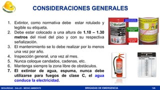 SEGURIDAD - SALUD - MEDIO AMBIENTE BRIGADAS DE EMERGENCIA
CONSIDERACIONES GENERALES
1. Extintor, como normativa debe estar rotulado y
legible su etiqueta.
2. Debe estar colocado a una altura de 1.10 – 1.30
metros del nivel del piso y con su respectiva
señalización.
3. El mantenimiento se lo debe realizar por lo menos
una vez por año.
4. Inspección general, una vez al mes.
5. Nunca coloque candados, cadenas, etc.
6. Mantenga siempre la zona libre de obstáculos.
7. El extintor de agua, espuma, nunca debe
utilizarse para fuegos de clase C, el agua
conduce la electricidad.
146
 