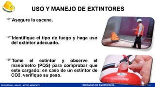 SEGURIDAD - SALUD - MEDIO AMBIENTE BRIGADAS DE EMERGENCIA 149
USO Y MANEJO DE EXTINTORES
Asegure la escena.
Identifique el tipo de fuego y haga uso
del extintor adecuado.
Tome el extintor y observe el
manómetro (PQS) para comprobar que
este cargado; en caso de un extintor de
CO2, verifique su peso.
 