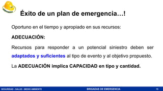 SEGURIDAD - SALUD - MEDIO AMBIENTE BRIGADAS DE EMERGENCIA
Éxito de un plan de emergencia…!
Oportuno en el tiempo y apropiado en sus recursos:
ADECUACIÓN:
Recursos para responder a un potencial siniestro deben ser
adaptados y suficientes al tipo de evento y al objetivo propuesto.
La ADECUACIÓN implica CAPACIDAD en tipo y cantidad.
15
 