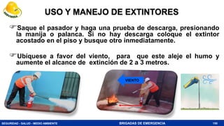 SEGURIDAD - SALUD - MEDIO AMBIENTE BRIGADAS DE EMERGENCIA
USO Y MANEJO DE EXTINTORES
150
Saque el pasador y haga una prueba de descarga, presionando
la manija o palanca. Si no hay descarga coloque el extintor
acostado en el piso y busque otro inmediatamente.
Ubíquese a favor del viento, para que este aleje el humo y
aumente el alcance de extinción de 2 a 3 metros.
VIENTO
 