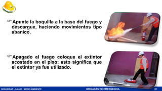 SEGURIDAD - SALUD - MEDIO AMBIENTE BRIGADAS DE EMERGENCIA 151
Apunte la boquilla a la base del fuego y
descargue, haciendo movimientos tipo
abanico.
Apagado el fuego coloque el extintor
acostado en el piso; esto significa que
el extintor ya fue utilizado.
 