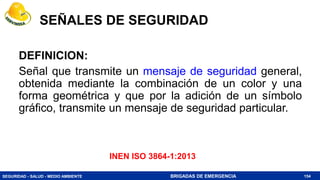 SEGURIDAD - SALUD - MEDIO AMBIENTE BRIGADAS DE EMERGENCIA
SEÑALES DE SEGURIDAD
DEFINICION:
Señal que transmite un mensaje de seguridad general,
obtenida mediante la combinación de un color y una
forma geométrica y que por la adición de un símbolo
gráfico, transmite un mensaje de seguridad particular.
154
INEN ISO 3864-1:2013
 