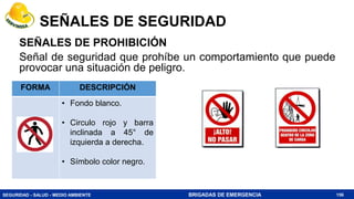 SEGURIDAD - SALUD - MEDIO AMBIENTE BRIGADAS DE EMERGENCIA
SEÑALES DE PROHIBICIÓN
Señal de seguridad que prohíbe un comportamiento que puede
provocar una situación de peligro.
156
FORMA DESCRIPCIÓN
• Fondo blanco.
• Circulo rojo y barra
inclinada a 45° de
izquierda a derecha.
• Símbolo color negro.
SEÑALES DE SEGURIDAD
 