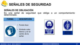 SEGURIDAD - SALUD - MEDIO AMBIENTE BRIGADAS DE EMERGENCIA
SEÑALES DE OBLIGACIÓN
Es una señal de seguridad que obliga a un comportamiento
determinado.
157
FORMA DESCRIPCIÓN
• Fondo Azul.
• Símbolo color
blanco y en el
centro de la
señal.
PROTECCION
OBLIGATORIA
CONTRA CAIDAS
SEÑALES DE SEGURIDAD
 