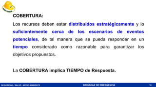 SEGURIDAD - SALUD - MEDIO AMBIENTE BRIGADAS DE EMERGENCIA
COBERTURA:
Los recursos deben estar distribuidos estratégicamente y lo
suficientemente cerca de los escenarios de eventos
potenciales, de tal manera que se pueda responder en un
tiempo considerado como razonable para garantizar los
objetivos propuestos.
La COBERTURA implica TIEMPO de Respuesta.
16
 
