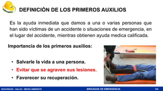 SEGURIDAD - SALUD - MEDIO AMBIENTE BRIGADAS DE EMERGENCIA
DEFINICIÓN DE LOS PRIMEROS AUXILIOS
Importancia de los primeros auxilios:
• Salvarle la vida a una persona.
• Evitar que se agraven sus lesiones.
• Favorecer su recuperación.
166
Es la ayuda inmediata que damos a una o varias personas que
han sido víctimas de un accidente o situaciones de emergencia, en
el lugar del accidente, mientras obtienen ayuda medica calificada.
 