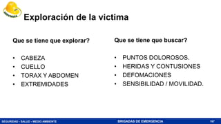 SEGURIDAD - SALUD - MEDIO AMBIENTE BRIGADAS DE EMERGENCIA
Exploración de la victima
Que se tiene que explorar?
• CABEZA
• CUELLO
• TORAX Y ABDOMEN
• EXTREMIDADES
Que se tiene que buscar?
• PUNTOS DOLOROSOS.
• HERIDAS Y CONTUSIONES
• DEFOMACIONES
• SENSIBILIDAD / MOVILIDAD.
167
 