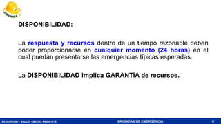 SEGURIDAD - SALUD - MEDIO AMBIENTE BRIGADAS DE EMERGENCIA
DISPONIBILIDAD:
La respuesta y recursos dentro de un tiempo razonable deben
poder proporcionarse en cualquier momento (24 horas) en el
cual puedan presentarse las emergencias típicas esperadas.
La DISPONIBILIDAD implica GARANTÍA de recursos.
17
 