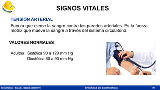 SEGURIDAD - SALUD - MEDIO AMBIENTE BRIGADAS DE EMERGENCIA
Adultos Sistólica 90 a 120 mm Hg
Diastólica 60 a 90 mm Hg
174
VALORES NORMALES
TENSIÓN ARTERIAL
Fuerza que ejerce la sangre contra las paredes arteriales. Es la fuerza
motriz que mueve la sangre a través del sistema circulatorio.
SIGNOS VITALES
 