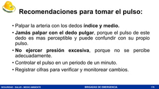 SEGURIDAD - SALUD - MEDIO AMBIENTE BRIGADAS DE EMERGENCIA
Recomendaciones para tomar el pulso:
• Palpar la arteria con los dedos índice y medio.
• Jamás palpar con el dedo pulgar, porque el pulso de este
dedo es mas perceptible y puede confundir con su propio
pulso.
• No ejercer presión excesiva, porque no se percibe
adecuadamente.
• Controlar el pulso en un periodo de un minuto.
• Registrar cifras para verificar y monitorear cambios.
178
 
