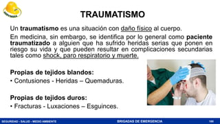 SEGURIDAD - SALUD - MEDIO AMBIENTE BRIGADAS DE EMERGENCIA
TRAUMATISMO
Un traumatismo es una situación con daño físico al cuerpo.
En medicina, sin embargo, se identifica por lo general como paciente
traumatizado a alguien que ha sufrido heridas serias que ponen en
riesgo su vida y que pueden resultar en complicaciones secundarias
tales como shock, paro respiratorio y muerte.
Propias de tejidos blandos:
• Contusiones - Heridas – Quemaduras.
Propias de tejidos duros:
• Fracturas - Luxaciones – Esguinces.
180
 