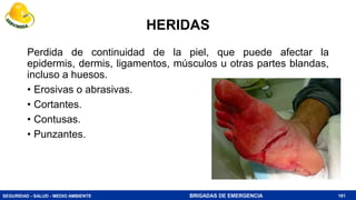 SEGURIDAD - SALUD - MEDIO AMBIENTE BRIGADAS DE EMERGENCIA
HERIDAS
Perdida de continuidad de la piel, que puede afectar la
epidermis, dermis, ligamentos, músculos u otras partes blandas,
incluso a huesos.
• Erosivas o abrasivas.
• Cortantes.
• Contusas.
• Punzantes.
181
 