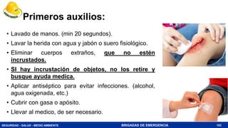 SEGURIDAD - SALUD - MEDIO AMBIENTE BRIGADAS DE EMERGENCIA
Primeros auxilios:
• Lavado de manos. (min 20 segundos).
• Lavar la herida con agua y jabón o suero fisiológico.
• Eliminar cuerpos extraños, que no estén
incrustados.
• SI hay incrustación de objetos, no los retire y
busque ayuda medica.
• Aplicar antiséptico para evitar infecciones. (alcohol,
agua oxigenada, etc.)
• Cubrir con gasa o apósito.
• Llevar al medico, de ser necesario.
183
 