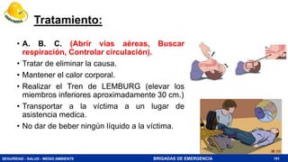 SEGURIDAD - SALUD - MEDIO AMBIENTE BRIGADAS DE EMERGENCIA
Tratamiento:
• A. B. C. (Abrir vías aéreas, Buscar
respiración, Controlar circulación).
• Tratar de eliminar la causa.
• Mantener el calor corporal.
• Realizar el Tren de LEMBURG (elevar los
miembros inferiores aproximadamente 30 cm.)
• Transportar a la víctima a un lugar de
asistencia medica.
• No dar de beber ningún líquido a la víctima.
191
 