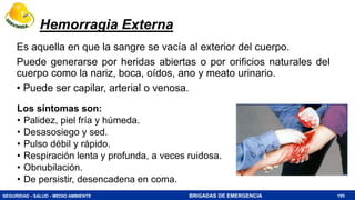 SEGURIDAD - SALUD - MEDIO AMBIENTE BRIGADAS DE EMERGENCIA
Hemorragia Externa
Es aquella en que la sangre se vacía al exterior del cuerpo.
Puede generarse por heridas abiertas o por orificios naturales del
cuerpo como la nariz, boca, oídos, ano y meato urinario.
• Puede ser capilar, arterial o venosa.
195
Los síntomas son:
• Palidez, piel fría y húmeda.
• Desasosiego y sed.
• Pulso débil y rápido.
• Respiración lenta y profunda, a veces ruidosa.
• Obnubilación.
• De persistir, desencadena en coma.
 