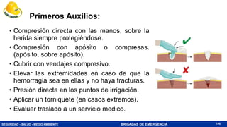SEGURIDAD - SALUD - MEDIO AMBIENTE BRIGADAS DE EMERGENCIA
Primeros Auxilios:
• Compresión directa con las manos, sobre la
herida siempre protegiéndose.
• Compresión con apósito o compresas.
(apósito, sobre apósito).
• Cubrir con vendajes compresivo.
• Elevar las extremidades en caso de que la
hemorragia sea en ellas y no haya fracturas.
• Presión directa en los puntos de irrigación.
• Aplicar un torniquete (en casos extremos).
• Evaluar traslado a un servicio medico.
196
 