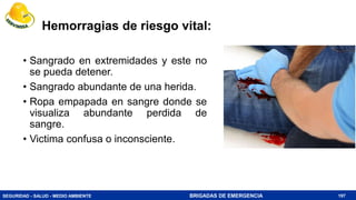 SEGURIDAD - SALUD - MEDIO AMBIENTE BRIGADAS DE EMERGENCIA
Hemorragias de riesgo vital:
• Sangrado en extremidades y este no
se pueda detener.
• Sangrado abundante de una herida.
• Ropa empapada en sangre donde se
visualiza abundante perdida de
sangre.
• Victima confusa o inconsciente.
197
 
