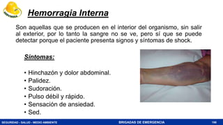 SEGURIDAD - SALUD - MEDIO AMBIENTE BRIGADAS DE EMERGENCIA 198
Hemorragia Interna
Son aquellas que se producen en el interior del organismo, sin salir
al exterior, por lo tanto la sangre no se ve, pero sí que se puede
detectar porque el paciente presenta signos y síntomas de shock.
Síntomas:
• Hinchazón y dolor abdominal.
• Palidez.
• Sudoración.
• Pulso débil y rápido.
• Sensación de ansiedad.
• Sed.
 