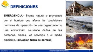 SEGURIDAD - SALUD - MEDIO AMBIENTE BRIGADAS DE EMERGENCIA
DEFINICIONES
20
EMERGENCIA.- Evento natural o provocado
por el hombre que afecta las condiciones
normales de operación de una organización o
una comunidad, causando daños en las
personas, bienes, los servicios o el medio
ambiente. (situación fuera de control.)
 