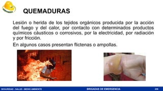 SEGURIDAD - SALUD - MEDIO AMBIENTE BRIGADAS DE EMERGENCIA
QUEMADURAS
Lesión o herida de los tejidos orgánicos producida por la acción
del fuego y del calor, por contacto con determinados productos
químicos cáusticos o corrosivos, por la electricidad, por radiación
y por fricción.
En algunos casos presentan flictenas o ampollas.
208
 