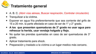 SEGURIDAD - SALUD - MEDIO AMBIENTE BRIGADAS DE EMERGENCIA
Tratamiento general
 A. B. C. (Abrir vías aéreas, Buscar respiración, Controlar circulación)
 Tranquilizar a la víctima.
 Exponer en agua fría preferentemente que sea corriente del grifo de
15 a 20 min. la parte afectada en caso de ser de 1° y 2° grado.
 A los que presenten quemaduras de 3° grado no usar agua para
refrescar la herida, usar vendaje holgado y flojo.
 No quitar las prendas quemadas en caso de ser quemaduras de 3°
grado.
 Aplicar tratamiento para shock.
 Preparación y traslado a la víctima a un lugar medico más cercano.
212
 