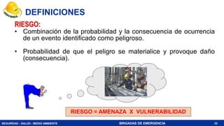 SEGURIDAD - SALUD - MEDIO AMBIENTE BRIGADAS DE EMERGENCIA
RIESGO:
• Combinación de la probabilidad y la consecuencia de ocurrencia
de un evento identificado como peligroso.
• Probabilidad de que el peligro se materialice y provoque daño
(consecuencia).
RIESGO = AMENAZA X VULNERABILIDAD
22
DEFINICIONES
 