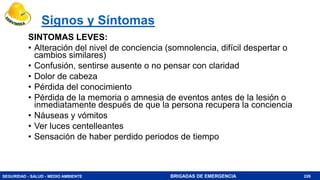 SEGURIDAD - SALUD - MEDIO AMBIENTE BRIGADAS DE EMERGENCIA
Signos y Síntomas
SINTOMAS LEVES:
• Alteración del nivel de conciencia (somnolencia, difícil despertar o
cambios similares)
• Confusión, sentirse ausente o no pensar con claridad
• Dolor de cabeza
• Pérdida del conocimiento
• Pérdida de la memoria o amnesia de eventos antes de la lesión o
inmediatamente después de que la persona recupera la conciencia
• Náuseas y vómitos
• Ver luces centelleantes
• Sensación de haber perdido periodos de tiempo
226
 