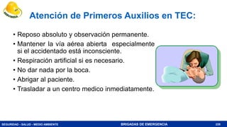 SEGURIDAD - SALUD - MEDIO AMBIENTE BRIGADAS DE EMERGENCIA
Atención de Primeros Auxilios en TEC:
• Reposo absoluto y observación permanente.
• Mantener la vía aérea abierta especialmente
si el accidentado está inconsciente.
• Respiración artificial si es necesario.
• No dar nada por la boca.
• Abrigar al paciente.
• Trasladar a un centro medico inmediatamente.
228
 