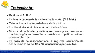 SEGURIDAD - SALUD - MEDIO AMBIENTE BRIGADAS DE EMERGENCIA
Tratamiento:
• Realizar el A. B. C.
• Inclinar la cabeza de la víctima hacia atrás. (C.A.M.A.)
• Colocar los labios sobre la boca de la víctima.
• Insuflar el aire oprimiendo la nariz de la víctima
• Mirar si el pecho de la víctima se mueve y en caso de no
mostrar algún movimiento se vuelve a repetir el mismo
proceso otra vez.
• En caso de no responder con la segunda insuflación de
estímulo se le da de 12 a 16 insuflaciones por minutos.
231
 