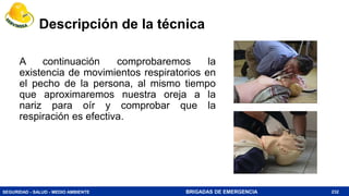 SEGURIDAD - SALUD - MEDIO AMBIENTE BRIGADAS DE EMERGENCIA
Descripción de la técnica
A continuación comprobaremos la
existencia de movimientos respiratorios en
el pecho de la persona, al mismo tiempo
que aproximaremos nuestra oreja a la
nariz para oír y comprobar que la
respiración es efectiva.
232
 