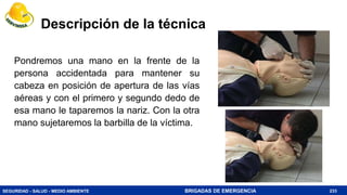 SEGURIDAD - SALUD - MEDIO AMBIENTE BRIGADAS DE EMERGENCIA
Descripción de la técnica
Pondremos una mano en la frente de la
persona accidentada para mantener su
cabeza en posición de apertura de las vías
aéreas y con el primero y segundo dedo de
esa mano le taparemos la nariz. Con la otra
mano sujetaremos la barbilla de la víctima.
233
 