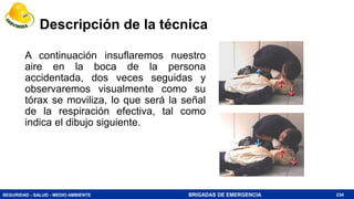 SEGURIDAD - SALUD - MEDIO AMBIENTE BRIGADAS DE EMERGENCIA
Descripción de la técnica
A continuación insuflaremos nuestro
aire en la boca de la persona
accidentada, dos veces seguidas y
observaremos visualmente como su
tórax se moviliza, lo que será la señal
de la respiración efectiva, tal como
indica el dibujo siguiente.
234
 
