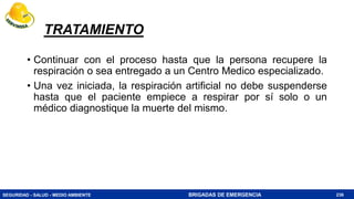 SEGURIDAD - SALUD - MEDIO AMBIENTE BRIGADAS DE EMERGENCIA
TRATAMIENTO
• Continuar con el proceso hasta que la persona recupere la
respiración o sea entregado a un Centro Medico especializado.
• Una vez iniciada, la respiración artificial no debe suspenderse
hasta que el paciente empiece a respirar por sí solo o un
médico diagnostique la muerte del mismo.
236
 
