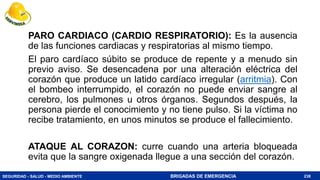 SEGURIDAD - SALUD - MEDIO AMBIENTE BRIGADAS DE EMERGENCIA
PARO CARDIACO (CARDIO RESPIRATORIO): Es la ausencia
de las funciones cardiacas y respiratorias al mismo tiempo.
El paro cardíaco súbito se produce de repente y a menudo sin
previo aviso. Se desencadena por una alteración eléctrica del
corazón que produce un latido cardíaco irregular (arritmia). Con
el bombeo interrumpido, el corazón no puede enviar sangre al
cerebro, los pulmones u otros órganos. Segundos después, la
persona pierde el conocimiento y no tiene pulso. Si la víctima no
recibe tratamiento, en unos minutos se produce el fallecimiento.
ATAQUE AL CORAZON: curre cuando una arteria bloqueada
evita que la sangre oxigenada llegue a una sección del corazón.
238
 