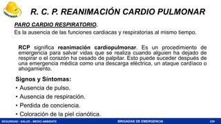 SEGURIDAD - SALUD - MEDIO AMBIENTE BRIGADAS DE EMERGENCIA
R. C. P. REANIMACIÓN CARDIO PULMONAR
PARO CARDIO RESPIRATORIO.
Es la ausencia de las funciones cardiacas y respiratorias al mismo tiempo.
RCP significa reanimación cardiopulmonar. Es un procedimiento de
emergencia para salvar vidas que se realiza cuando alguien ha dejado de
respirar o el corazón ha cesado de palpitar. Esto puede suceder después de
una emergencia médica como una descarga eléctrica, un ataque cardíaco o
ahogamiento.
239
Signos y Síntomas:
• Ausencia de pulso.
• Ausencia de respiración.
• Perdida de conciencia.
• Coloración de la piel cianótica.
 