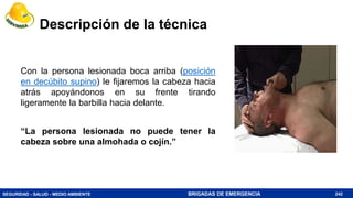 SEGURIDAD - SALUD - MEDIO AMBIENTE BRIGADAS DE EMERGENCIA
Descripción de la técnica
Con la persona lesionada boca arriba (posición
en decúbito supino) le fijaremos la cabeza hacia
atrás apoyándonos en su frente tirando
ligeramente la barbilla hacia delante.
“La persona lesionada no puede tener la
cabeza sobre una almohada o cojín.”
242
 