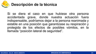 SEGURIDAD - SALUD - MEDIO AMBIENTE BRIGADAS DE EMERGENCIA 244
Si se diera el caso en que hubiese otra persona
accidentada grave, donde nuestra actuación fuera
indispensable, podríamos dejar a la persona reanimada y
estable en una posición que garantizase su respiración y
protegida de los efectos de posibles vómitos, en la
llamada “posición lateral de seguridad”.
Descripción de la técnica
 