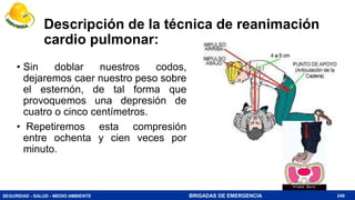 SEGURIDAD - SALUD - MEDIO AMBIENTE BRIGADAS DE EMERGENCIA
Descripción de la técnica de reanimación
cardio pulmonar:
• Sin doblar nuestros codos,
dejaremos caer nuestro peso sobre
el esternón, de tal forma que
provoquemos una depresión de
cuatro o cinco centímetros.
• Repetiremos esta compresión
entre ochenta y cien veces por
minuto.
249
 