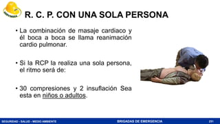 SEGURIDAD - SALUD - MEDIO AMBIENTE BRIGADAS DE EMERGENCIA
R. C. P. CON UNA SOLA PERSONA
• La combinación de masaje cardiaco y
él boca a boca se llama reanimación
cardio pulmonar.
• Si la RCP la realiza una sola persona,
el ritmo será de:
• 30 compresiones y 2 insuflación Sea
esta en niños o adultos.
251
 