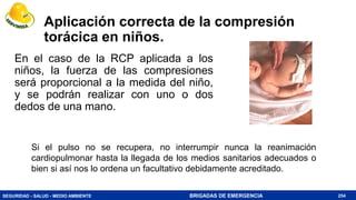 SEGURIDAD - SALUD - MEDIO AMBIENTE BRIGADAS DE EMERGENCIA
Aplicación correcta de la compresión
torácica en niños.
En el caso de la RCP aplicada a los
niños, la fuerza de las compresiones
será proporcional a la medida del niño,
y se podrán realizar con uno o dos
dedos de una mano.
254
Si el pulso no se recupera, no interrumpir nunca la reanimación
cardiopulmonar hasta la llegada de los medios sanitarios adecuados o
bien si así nos lo ordena un facultativo debidamente acreditado.
 
