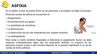 SEGURIDAD - SALUD - MEDIO AMBIENTE BRIGADAS DE EMERGENCIA
ASFIXIA
En la asfixia, el aire no puede entrar en los pulmones y el oxígeno no llega a la sangre.
Entre las causas de asfixia se encuentran el:
• Ahogamiento.
• Envenenamiento por gases.
• La sobredosis de narcóticos.
• La electrocución.
• La obstrucción de las vías respiratorias por cuerpos extraños.
• La estrangulación.
Para evitar un daño cerebral irreparable al detenerse la oxigenación tisular, se debe
instaurar inmediatamente algún tipo de respiración artificial. La mayoría de las
personas mueren cuatro a seis minutos después de la parada respiratoria si no se les
ventila de forma artificial.
256
 
