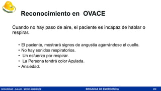 SEGURIDAD - SALUD - MEDIO AMBIENTE BRIGADAS DE EMERGENCIA
Reconocimiento en OVACE
Cuando no hay paso de aire, el paciente es incapaz de hablar o
respirar.
• El paciente, mostrará signos de angustia agarrándose el cuello.
• No hay sonidos respiratorios.
• Un esfuerzo por respirar.
• La Persona tendrá color Azulada.
• Ansiedad.
259
 