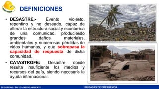 SEGURIDAD - SALUD - MEDIO AMBIENTE BRIGADAS DE EMERGENCIA
• DESASTRE.- Evento violento,
repentino y no deseado, capaz de
alterar la estructura social y económica
de una comunidad, produciendo
grandes daños materiales,
ambientales y numerosas pérdidas de
vidas humanas, y que sobrepasa la
capacidad de respuesta de dicha
comunidad.
• CATASTROFE: Desastre donde
resulta insuficiente los medios y
recursos del país, siendo necesario la
ayuda internacional.
DEFINICIONES
 